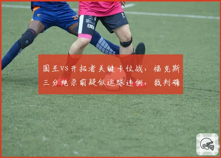 国王vs开拓者关键卡位战，福克斯三分绝杀前疑似运球违例，裁判确认后引发抗议