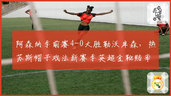 阿森纳季前赛4-0大胜勒沃库森，热苏斯帽子戏法新赛季英超金靴赔率跃居第一