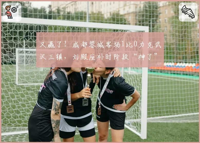 又赢了！成都蓉城客场1比0力克武汉三镇，刘殿座补时阶段“神了”