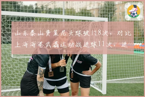 山东泰山费莱尼头球破门8次，对比上海海港武磊运动战进球11次，进攻手段对比