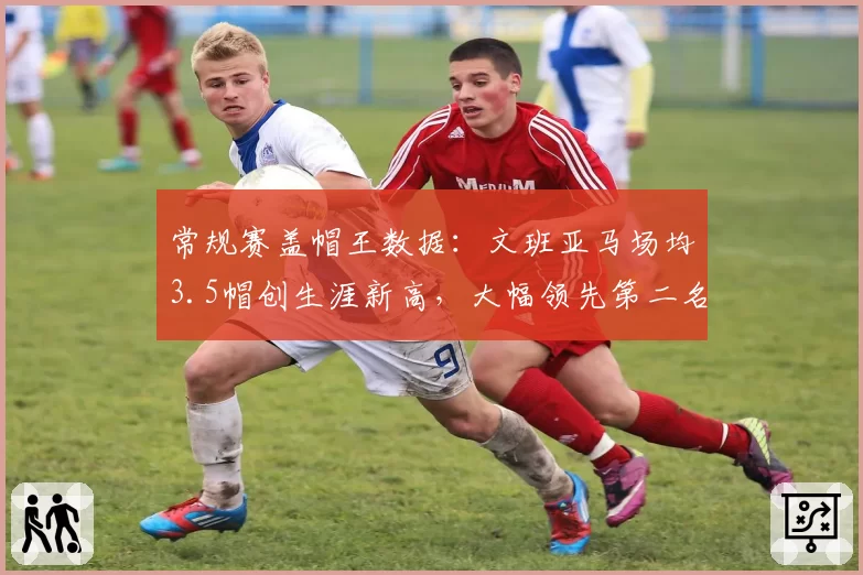 常规赛盖帽王数据:文班亚马场均3.5帽创生涯新高,大幅领先第二名