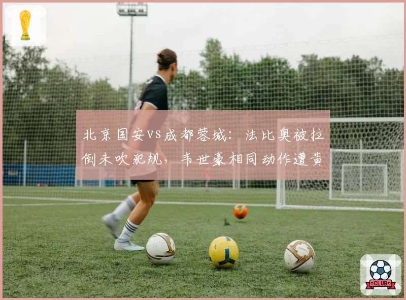 北京国安vs成都蓉城：法比奥被拉倒未吹犯规，韦世豪相同动作遭黄牌引发双标争议