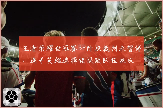 王者荣耀世冠赛BP阶段裁判未暂停，选手英雄选择错误致队伍抗议