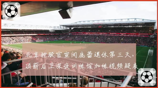 北京控股官宣闵鹿蕾退休第三天,顶薪后卫深夜训练馆加练视频疑表不满