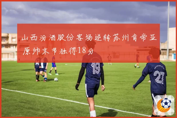 山西汾酒股份客场逆转苏州肯帝亚 原帅末节独得18分