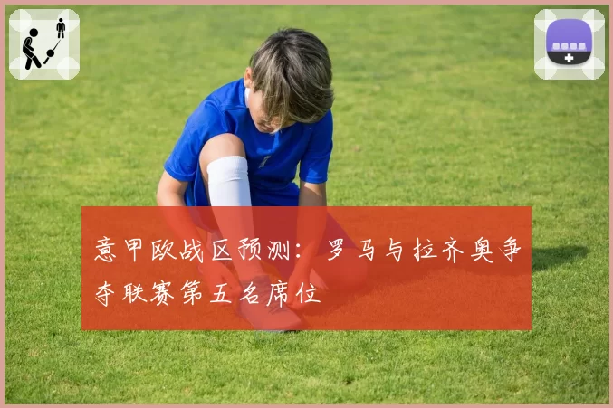 意甲欧战区预测：罗马与拉齐奥争夺联赛第五名席位