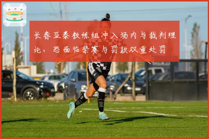长春亚泰教练组冲入场内与裁判理论，恐面临禁赛与罚款双重处罚