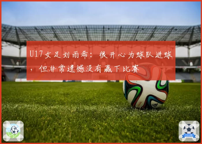 U17女足刘雨希：很开心为球队进球，但非常遗憾没有赢下比赛