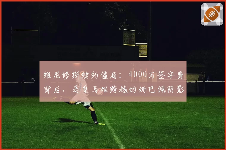 维尼修斯续约僵局:4000万签字费背后,是皇马难跨越的姆巴佩阴影
