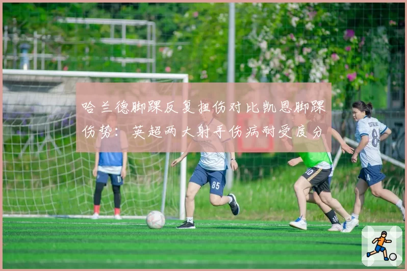 哈兰德脚踝反复扭伤对比凯恩脚踝伤势：英超两大射手伤病耐受度分析