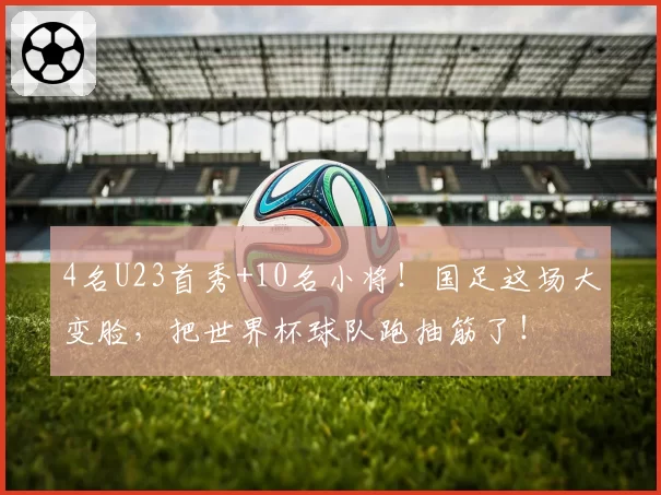 4名U23首秀+10名小将！国足这场大变脸，把世界杯球队跑抽筋了！