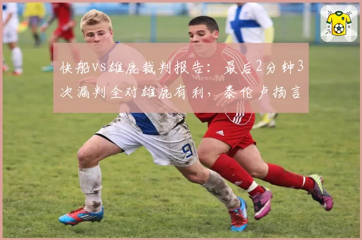 快船vs雄鹿裁判报告:最后2分钟3次漏判全对雄鹿有利,泰伦卢扬言上诉