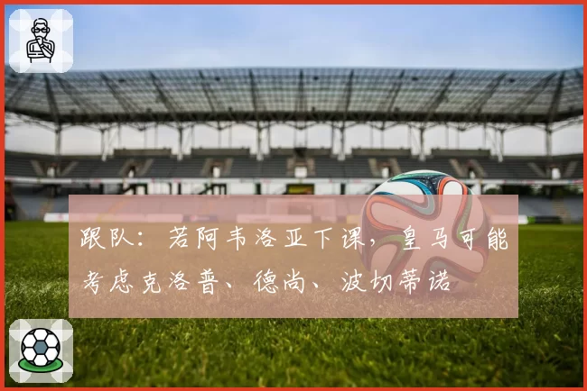 跟队：若阿韦洛亚下课，皇马可能考虑克洛普、德尚、波切蒂诺