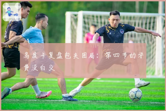 乌度卡复盘包夹困局：第四节的学费没白交