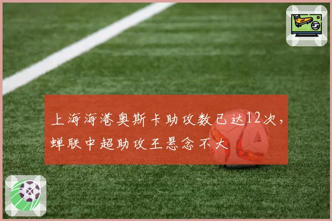 上海海港奥斯卡助攻数已达12次，蝉联中超助攻王悬念不大