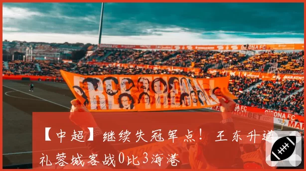 【中超】继续失冠军点!王东升送礼蓉城客战0比3海港