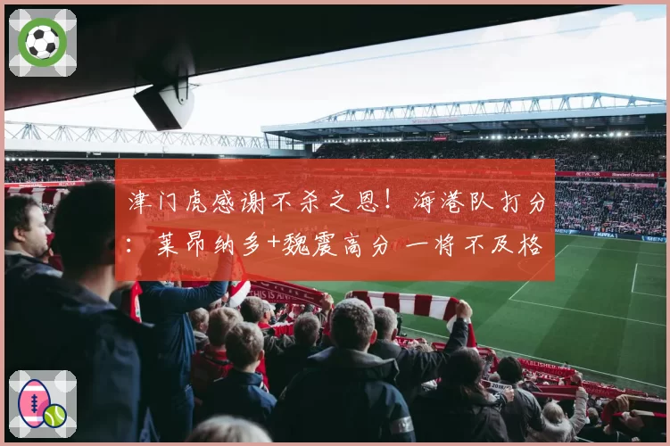 津门虎感谢不杀之恩!海港队打分:莱昂纳多+魏震高分 一将不及格