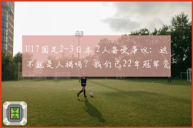 U17国足2-3日本 2人备受争议:这不就是人祸吗?我们已22年冠军荒