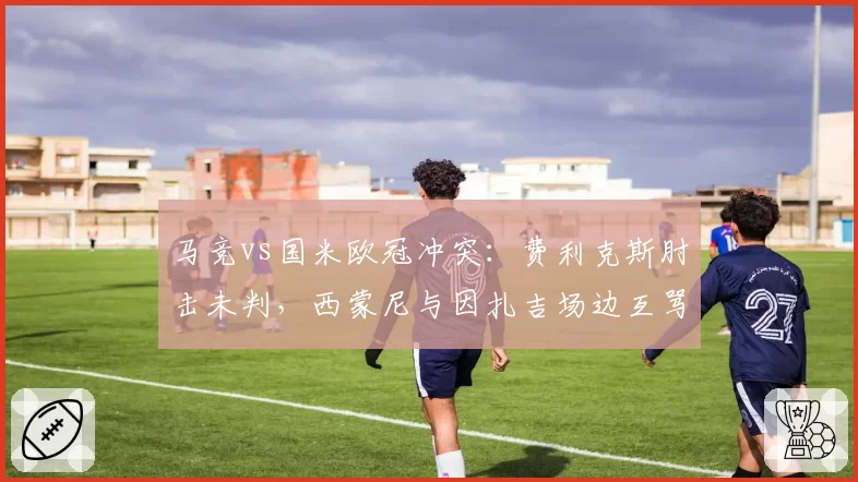 马竞vs国米欧冠冲突：费利克斯肘击未判，西蒙尼与因扎吉场边互骂