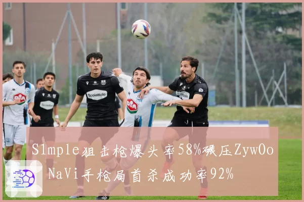 S1mple狙击枪爆头率58%碾压ZywOo，NaVi手枪局首杀成功率92%
