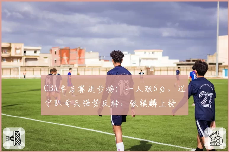 CBA季后赛进步榜:一人涨6分,辽宁队奇兵强势反转,张镇麟上榜
