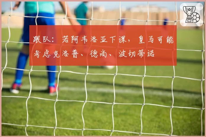 跟队：若阿韦洛亚下课，皇马可能考虑克洛普、德尚、波切蒂诺