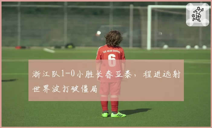 浙江队1-0小胜长春亚泰，程进远射世界波打破僵局