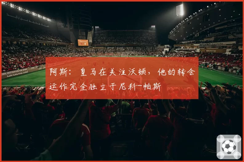 阿斯:皇马在关注沃顿,他的转会运作完全独立于尼科-帕斯