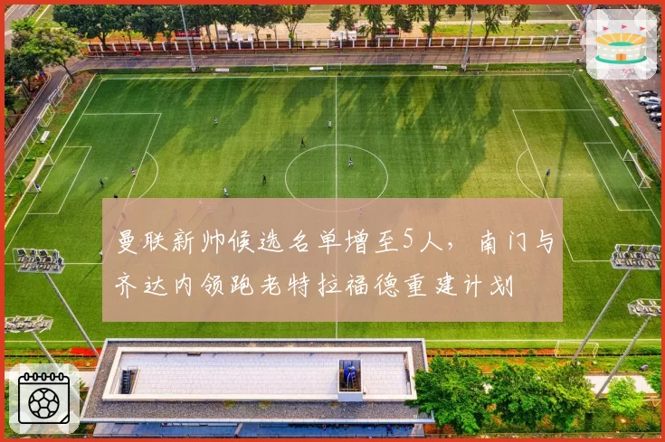 曼联新帅候选名单增至5人,南门与齐达内领跑老特拉福德重建计划