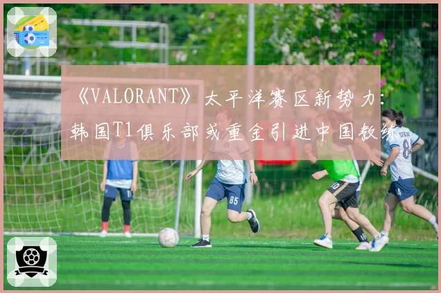 《VALORANT》太平洋赛区新势力：韩国T1俱乐部或重金引进中国教练组