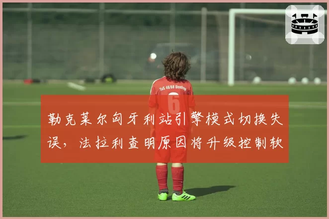 勒克莱尔匈牙利站引擎模式切换失误，法拉利查明原因将升级控制软件