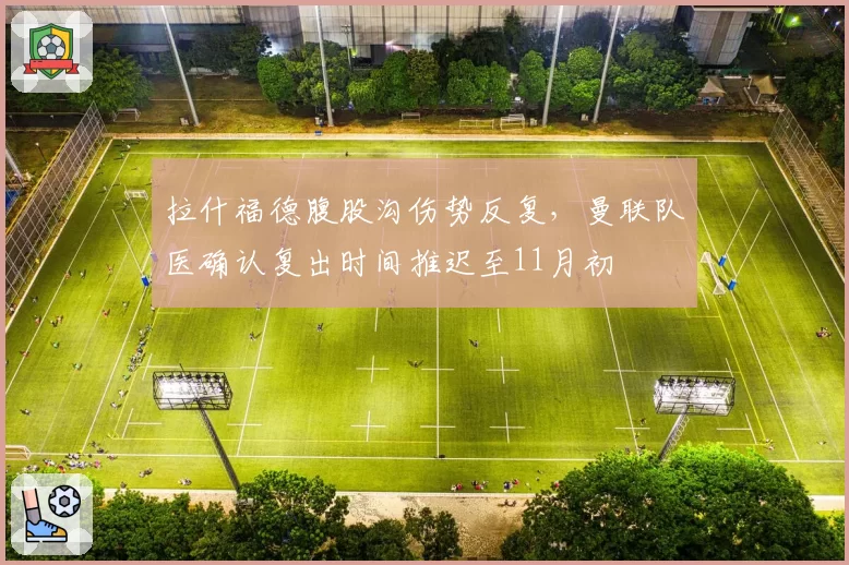 拉什福德腹股沟伤势反复，曼联队医确认复出时间推迟至11月初