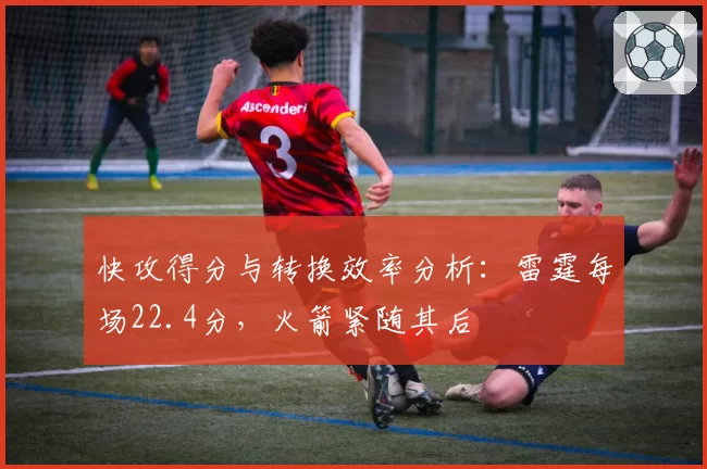 快攻得分与转换效率分析：雷霆每场22.4分，火箭紧随其后