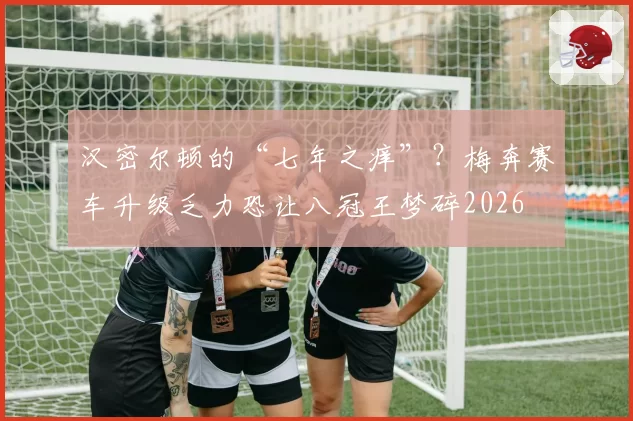 汉密尔顿的“七年之痒”？梅奔赛车升级乏力恐让八冠王梦碎2026