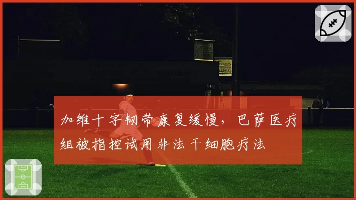 加维十字韧带康复缓慢，巴萨医疗组被指控试用非法干细胞疗法