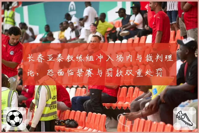 长春亚泰教练组冲入场内与裁判理论，恐面临禁赛与罚款双重处罚