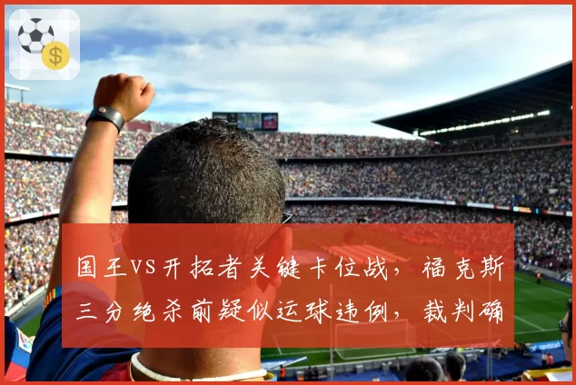 国王vs开拓者关键卡位战，福克斯三分绝杀前疑似运球违例，裁判确认后引发抗议
