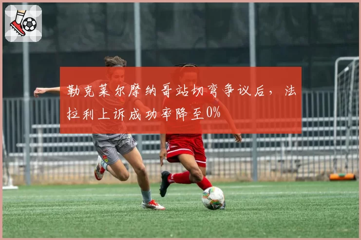 勒克莱尔摩纳哥站切弯争议后，法拉利上诉成功率降至0%