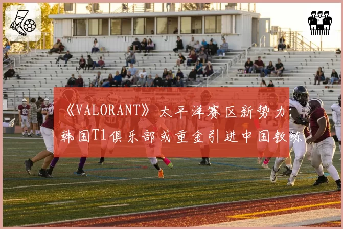 《VALORANT》太平洋赛区新势力：韩国T1俱乐部或重金引进中国教练组