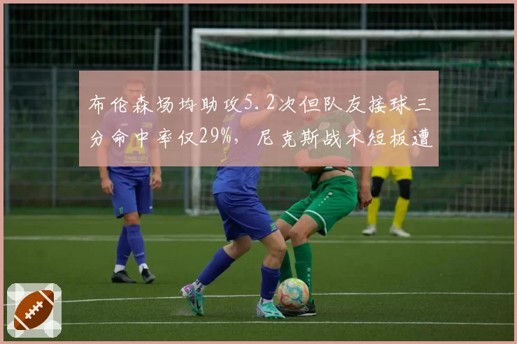 布伦森场均助攻5.2次但队友接球三分命中率仅29%，尼克斯战术短板遭名记痛批