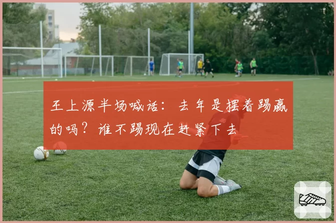 王上源半场喊话：去年是摆着踢赢的吗？谁不踢现在赶紧下去