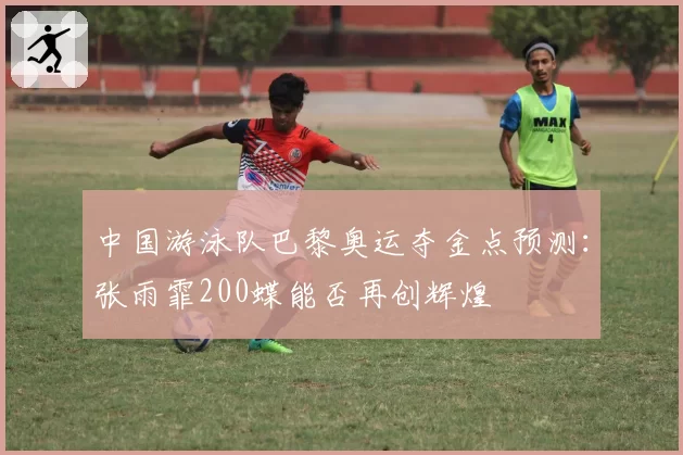 中国游泳队巴黎奥运夺金点预测：张雨霏200蝶能否再创辉煌