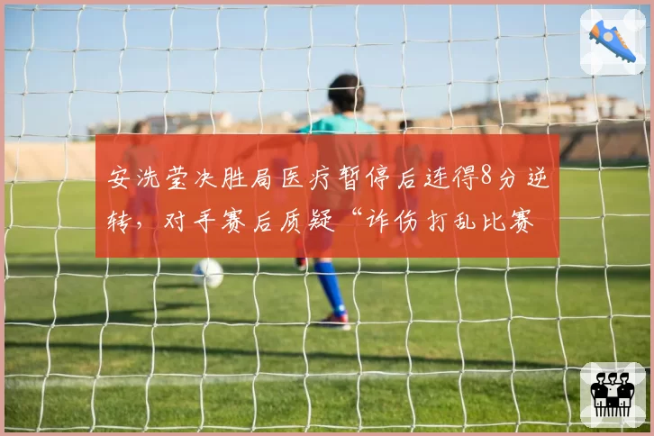 安洗莹决胜局医疗暂停后连得8分逆转,对手赛后质疑“诈伤打乱比赛节奏”