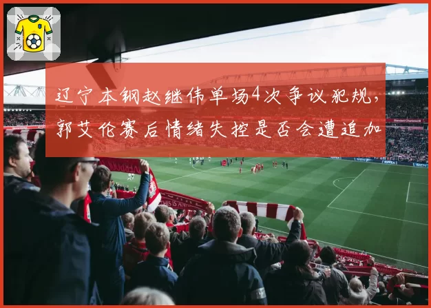 辽宁本钢赵继伟单场4次争议犯规，郭艾伦赛后情绪失控是否会遭追加处罚