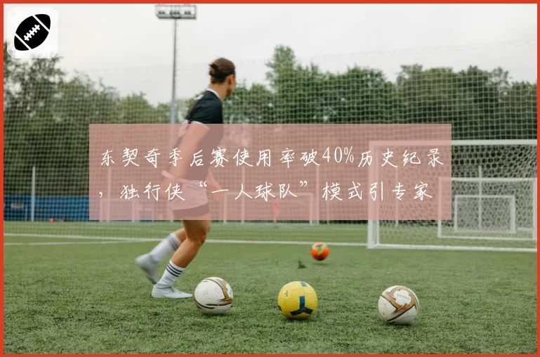 东契奇季后赛使用率破40%历史纪录,独行侠“一人球队”模式引专家抨击?