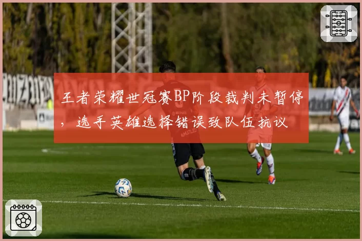 王者荣耀世冠赛BP阶段裁判未暂停，选手英雄选择错误致队伍抗议