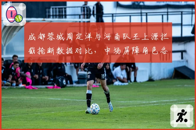 成都蓉城周定洋与河南队王上源拦截抢断数据对比，中场屏障角色各有千秋