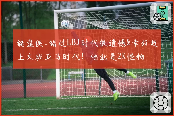 键盘侠_错过LBJ时代很遗憾&幸好赶上文班亚马时代！他就是2K怪物