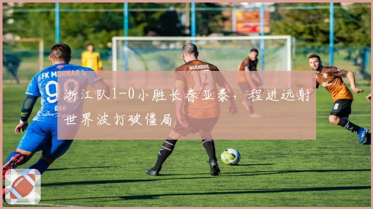 浙江队1-0小胜长春亚泰，程进远射世界波打破僵局