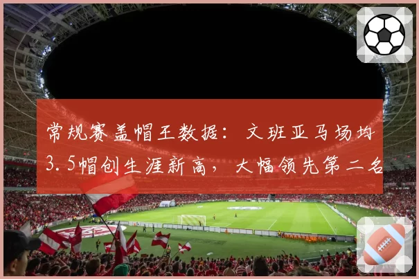 常规赛盖帽王数据:文班亚马场均3.5帽创生涯新高,大幅领先第二名
